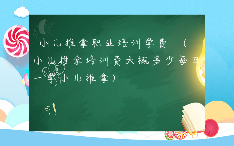 小儿推拿职业培训学费 (小儿推拿培训费大概多少每日一学小儿推拿)